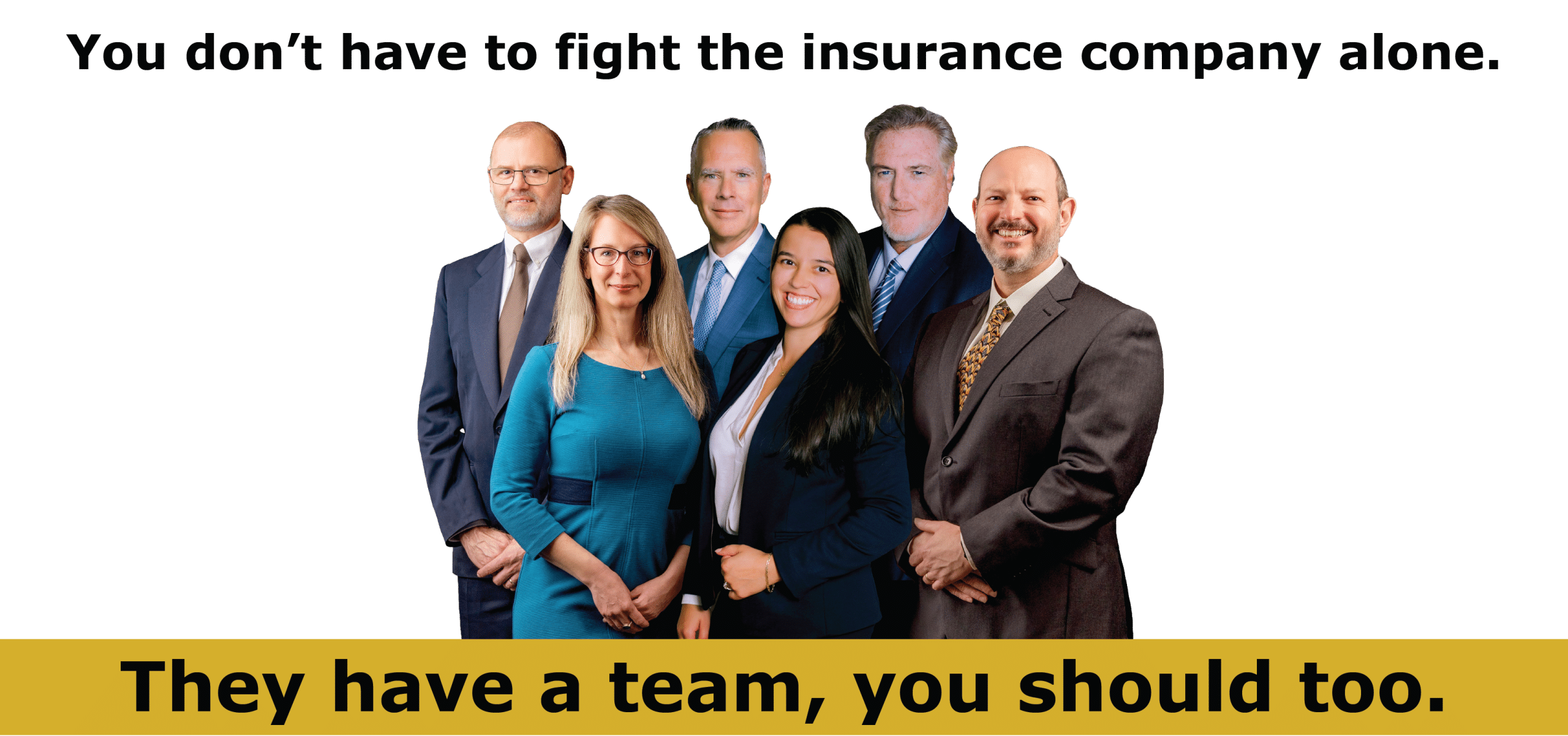 Insurance companies have a team you should too Six attorneys stand together, the words "You don't have to fight the insurance company alone" is above them, and below them is a gold banner with they words "They have a team, you should too"